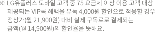 ※ LG유플러스 모바일 고객 중 75 요금제 이상 이용 고객 대상 제공되는 VIP콕 혜택을 유독 4,000원 할인으로 적용할 경우 정상가(월 21,900원) 대비 실제 구독료로 결제되는 금액(월 14,900원)의 할인율을 뜻해요.