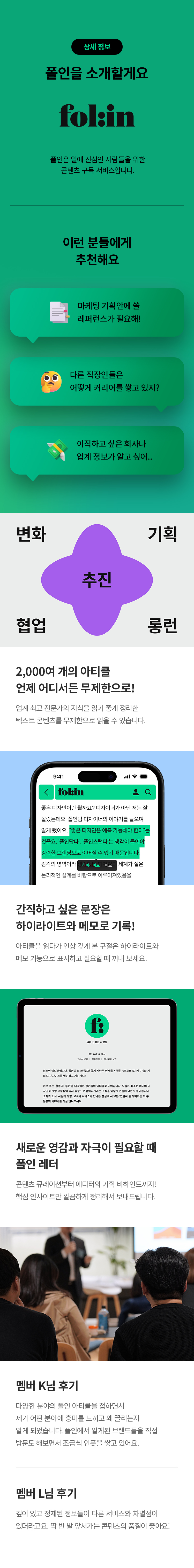 상세 정보
폴인을 소개할게요
folin
폴인은 일에 진심인 사람들을 위한 콘텐츠 구독 서비스입니다.

이런 분들에게 추천해요 
마케팅 기획안에 쓸 레퍼런스가 필요해!
다른 직장인들은 어떻게 커리어를 쌓고 있지?
이직하고 싶은 회사나 업계 정보가 알고 싶어..
변화 기획  추진 협업 롱런
2,000여 개의 아티클 언제 어디서든 무제한으로!
업계 최고 전문가의 지식을 읽기 좋게 정리한 텍스트 콘텐츠를 무제한으로 읽을 수 있습니다.
간직하고 싶은 문장은 하이라이트와 메모로 기록!
아티클을 읽다가 인상 깊게 본 구절은 하이라이트와 메모 기능으로 표시하고 필요할 때 꺼내 보세요.
새로운 영감과 자극이 필요할 때 폴인 레더
콘텐츠 큐레이션부터 에디터의 기획 비하인드까지!
핵심 인사이트만 깔끔하게 정리해서 보내드립니다.
멤버 K님 후기
다양한 분야의 폴인 아티클을 접하면서
제가 어떤 분야에 흥미를 느끼고 왜 끌리는지 알게 되었습니다. 폴인에서 알게된 브랜드들을 직접
방문도 해보면서 조금씩 인풋을 쌓고 있어요.
멤버 L님 후기
깊이 있고 정제된 정보들이 다른 서비스와 차별점이 있더라고요. 딱 반 발 앞서가는 콘텐츠의 품질이 좋아요!