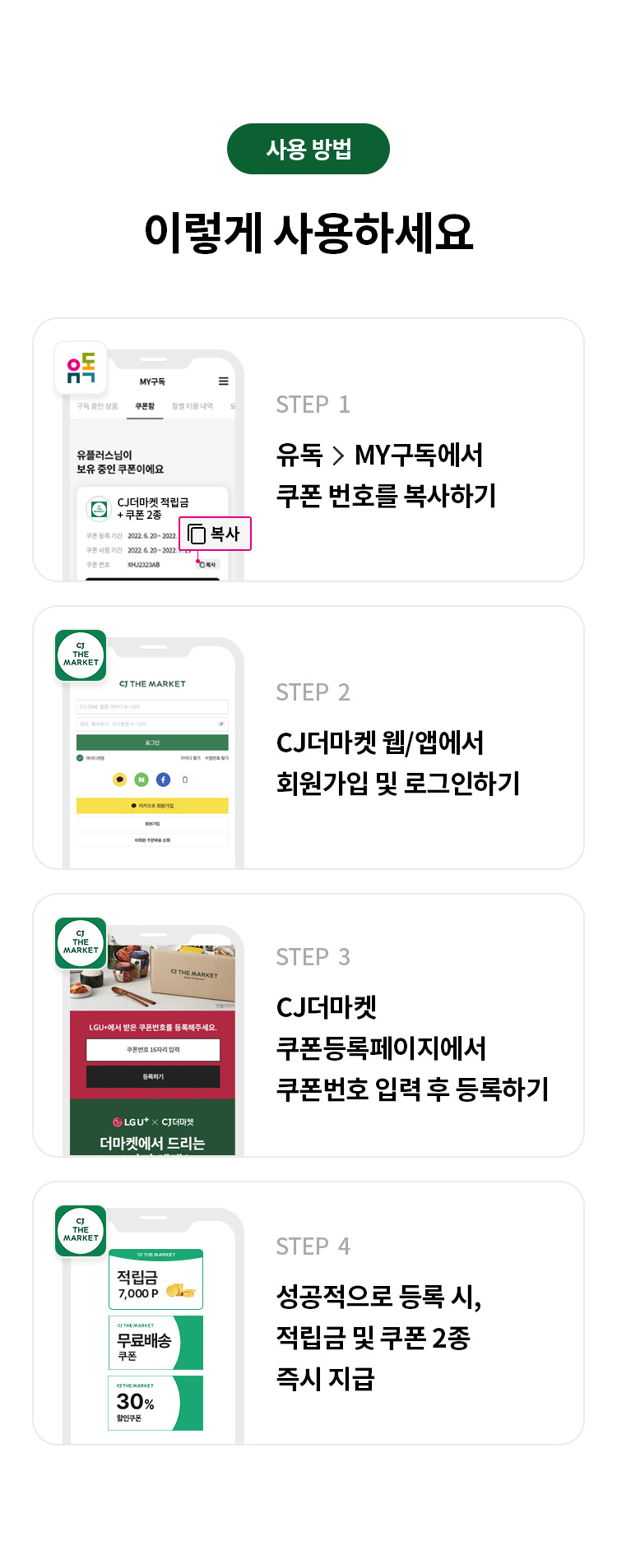 사용 방법 
이렇게 사용하세요 
STEP 1 유독> MY구독에서 쿠폰번호 복사하기 
STEP 2 CJ더마켓 웹/앱에서 회원가입 및 로그인하기 
STEP 3 CJ 더마켓 쿠폰등록페이지에서 쿠폰번호 입력 후 등록하기 
STEP 4 성공적으로 등록 시, 적립금 및 쿠폰 2종 즉시 지급