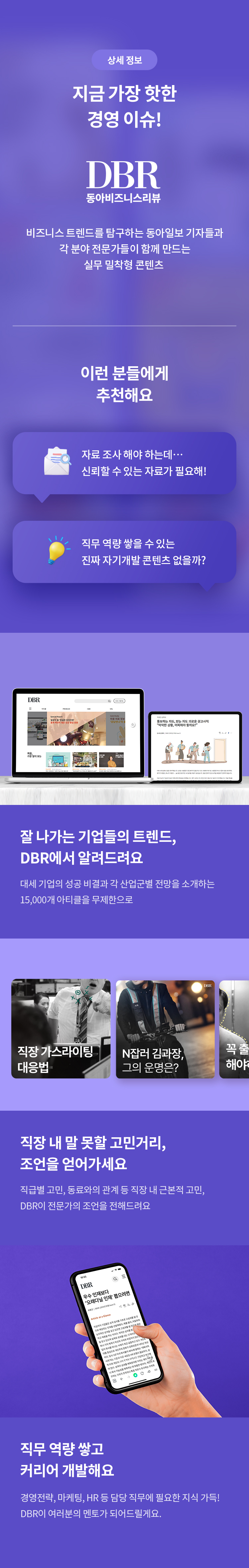 상세 정보 
지금 가장 핫한 경영 이슈! 
DBR 
동아비즈니스리뷰 
비즈니스 트렌드를 탐구하는 동아일보 기자들과 각 분야 전문가들이 함께 만드는 실무 밀착형 콘텐츠 
이런 분들에게  추천해요 
자료 조사 해야 하는데.. 신뢰할 수 있는 자료가 필요해! 
직무 역량 쌓을 수 있는 진짜 자기개발 콘텐츠 없을까? 
잘 나가는 기업들의 트렌드, DBR에서 알려드려요 
대세 기업의 성공 비결과 각 산업군별 전망을 소개하는 15,000개 아티클을 무제한으로 
직장 내 말 못할 고민거리, 조언을 얻어가세요 
직급별 고민, 동료와의 관계 등 직장 내 근본적 고민, DBR이 전문가의 조언을 전해드려요. 
직무 역량 쌓고 커리어 개발해요 경영전략, 마케팅, HR 등 담당 직무에 필요한 지식 가득! DBR이 여러분의 멘토가 되어드릴게요.