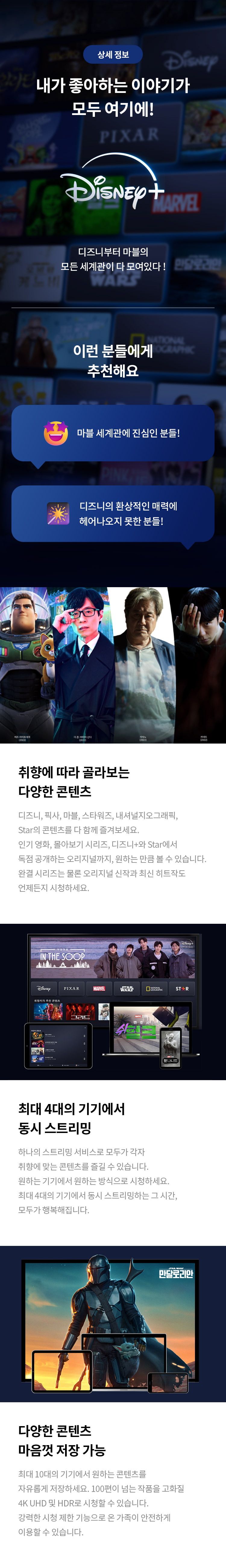 상세 정보 
내가 좋아하는 이야기가 모두 여기에!
디즈니부터 마블의 모든 세계관이 다 모여있다! 
이런 분들에게 추천해요 
마블 세계관에 진심인 분들! 
디즈니의 환상적인 매력에 헤어나오지 못한 분들! 
취향에 따라 골라보는 다양한 콘텐츠 
디즈니, 픽사, 마블, 스타워즈, 내셔널지오그래픽, Star의 콘텐츠를 다 함께 즐겨보세요. 인기 영화, 몰아보기 시리즈, 디즈니+와 Star에서 독점 공개하는 오리지널까지, 원하는 만큼 볼 수 있습니다. 완결 시리즈는 물론 오리지널 신작과 최신 히트작도 언제든지 시청하세요. 
최대 4대의 기기에서 동시 스트리밍 
하나의 스트리밍 서비스로 모두가 각자 취향에 맞는 콘텐츠를 즐길 수 있습니다. 최대 4대의 기기에서 동시 스트리밍하는 그 시간, 모두가 행복해집니다. 
다양한 콘텐츠 마음껏 저장 가능
최대 10대의 기기에서 원하는 콘텐츠를 자유롭게 저장하세요. 100편이 넘는 작품을 고화질 4K UHD 및 HDR로 시청할 수 있습니다. 강력한 시청 제한 기능으로 온 가족이 안전하게 이용할 수 있습니다