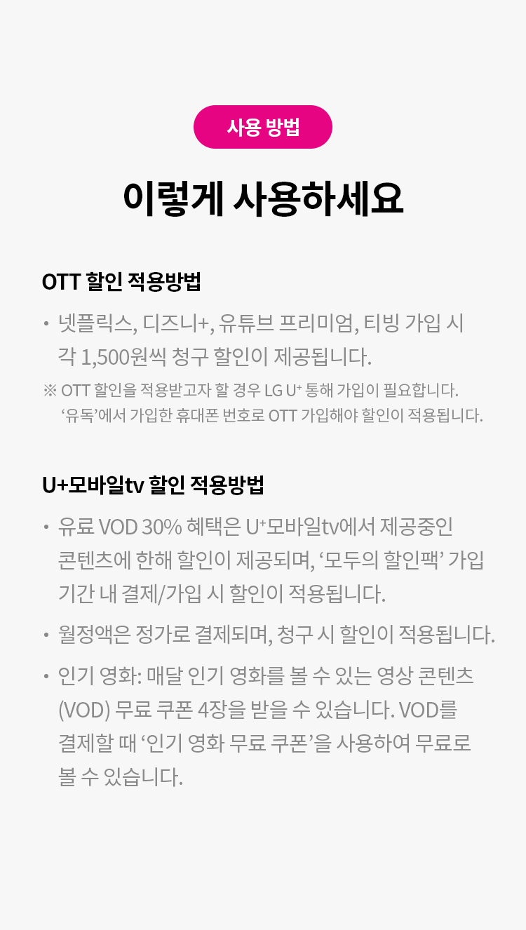 사용 방법
이렇게 사용하세요
OTT 할인 적용방법
넷플릭스, 디즈니+ 유튜브 프리미엄, 티빙 가입 시 각 1,500원씩 청구 할인이 제공됩니다.
※ OTT 할인을 적용받고자 할 경우 LG U+통해 가입이 필요합니다.
'유독'에서 가입한 휴대폰 번호로 OTT 가입해야 할인이 적용됩니다.

U+모바일tv 할인 적용방법
유료 VOD 30% 혜택은 U+모바일tv에서 제공중인 콘텐츠에 한해 할인이 제공되며, '모두의 할인팩' 
가입 기간 내 결제/가입 시 할인이 적용됩니다.
월정액은 정가로 결제되며, 청구 시 할인이 적용됩니다.
인기 영화 : 매달 인기 영화를 볼 수 있는 영상 콘텐츠(VOD) 무료 쿠폰 4장을 받을 수 있습니다.
VOD를 결제할 때 '인기 영화 무료 쿠폰'을 사용하여 무료로 볼 수 있습니다.

GS SHOP 쿠폰 등록 방법
STEP 1 유독 > MY구독에서 쿠폰 번호를 복사 후 사용하러 가기 클릭
STEP 2 쿠폰 번호 입력 후 [쿠폰 받기] 버튼 클릭
STEP 3 쿠폰 발급 완료 창 확인
STEP 4 [나의 쇼핑 혜택] > [쿠폰]에서 쿠폰 확인 후 생성된 쿠폰을 결제 시 사용