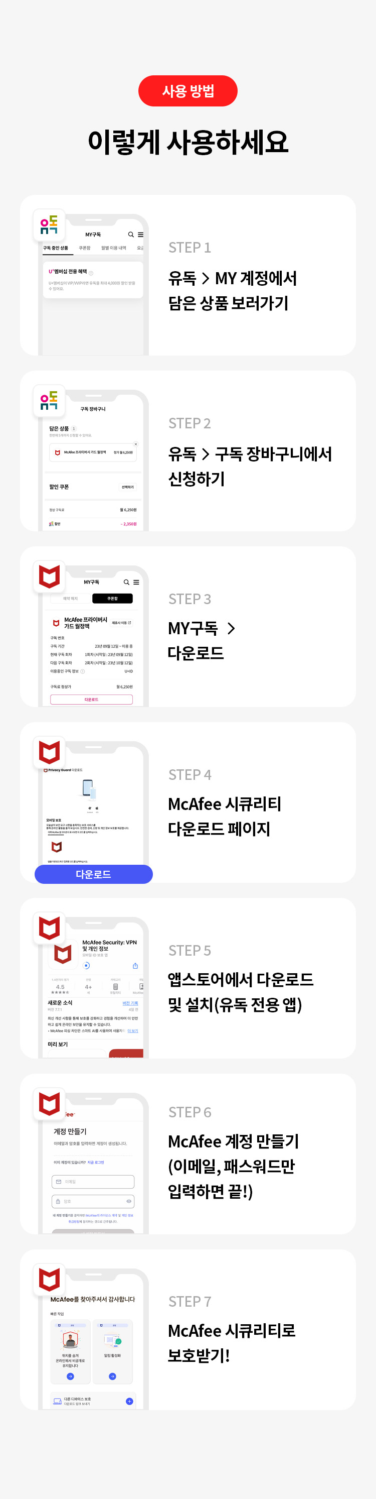 사용 방법 
이렇게 사용하세요
STEP 1 유독> MY계정에서 담은 상품 보러가기
STEP 2 유독 > 구독 장바구니에서 신청하기
STEP 3 MY구독 >다운로드
STEP 4 McAfee 시큐리티 다운로드 페이지 
STEP 5 앱스토어에서 다운로드 및 설치(유독 전용 앱) 
STEP 6 McAfee 계정 만들기 (이메일, 패스워드만 입력하면 끝!) 
STEP 7 McAfee 시큐리티로 보호받기!