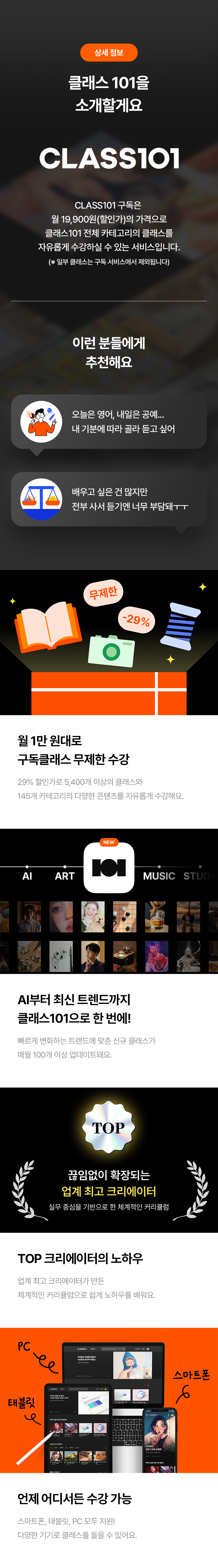 상세 정보

클래스 101을 소개할게요

CLASS101
CLASS101 구독은
월 19,900원(할인가)의 가격으로
클래스101 전체 카테고리의 클래스를
자유롭게 수강할 수 있는 서비스입니다.
(※ 일부 클래스는 구독 서비스에서 제외됩니다)

이런 분들에게 추천해요
· 오늘은 영어, 내일은 공예... 내 기분에 따라 골라 듣고 싶어
· 배우고 싶은 건 많지만 전부 사서 듣기엔 너무 부담돼ㅜㅜ

월 1만 원대로 구독클래스 무제한 수강
29% 할인가로 5,400개 이상의 클래스와
145개 카테고리의 다양한 콘텐츠를 자유롭게 수강해요.

AI부터 최신 트렌드까지 클래스101으로 한 번에!
빠르게 변화하는 트렌드에 맞는 신규 클래스가
매월 100개 이상 업데이트돼요.

끊임없이 확장되는 업계 최고 크리에이터
실무 중심으로 한 체계적인 커리큘럼

TOP 크리에이터의 노하우
업계 최고 크리에이터가 만든
체계적인 커리큘럼으로 쉽게 노하우를 배워요.

언제 어디서든 수강 가능
스마트폰, 태블릿, PC 모두 지원!
다양한 기기로 클래스를 들을 수 있어요.