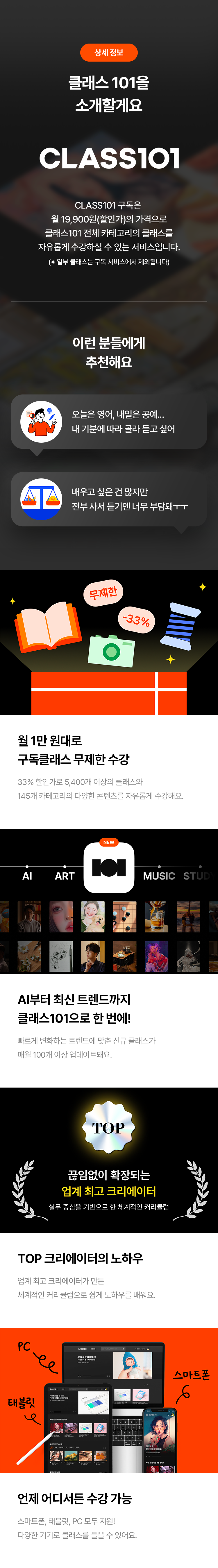 상세 정보

클래스 101을 소개할게요

CLASS101
CLASS101 구독은
월 19,900원(할인가)의 가격으로
클래스101 전체 카테고리의 클래스를
자유롭게 수강할 수 있는 서비스입니다.
(※ 일부 클래스는 구독 서비스에서 제외됩니다)

이런 분들에게 추천해요
· 오늘은 영어, 내일은 공예... 내 기분에 따라 골라 듣고 싶어
· 배우고 싶은 건 많지만 전부 사서 듣기엔 너무 부담돼ㅜㅜ

월 1만 원대로 구독클래스 무제한 수강
29% 할인가로 5,400개 이상의 클래스와
145개 카테고리의 다양한 콘텐츠를 자유롭게 수강해요.

AI부터 최신 트렌드까지 클래스101으로 한 번에!
빠르게 변화하는 트렌드에 맞는 신규 클래스가
매월 100개 이상 업데이트돼요.

끊임없이 확장되는 업계 최고 크리에이터
실무 중심으로 한 체계적인 커리큘럼

TOP 크리에이터의 노하우
업계 최고 크리에이터가 만든
체계적인 커리큘럼으로 쉽게 노하우를 배워요.

언제 어디서든 수강 가능
스마트폰, 태블릿, PC 모두 지원!
다양한 기기로 클래스를 들을 수 있어요.
