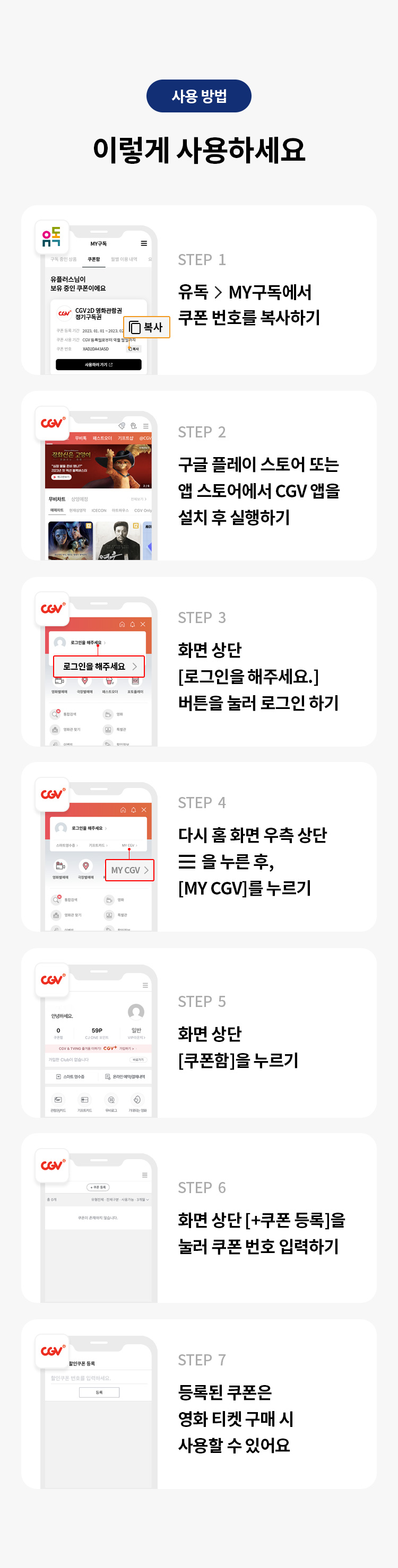 사용 방법 
이렇게 사용하세요 
STEP 1 유독> MY구독에서 쿠폰 번호를 복사하기 
STEP 2 구글 플레이 스토어 또는 앱 스토어에서 CGV 앱을 설치 후 실행하기 
STEP 3 화면 상단 [로그인을 해주세요.] 버튼을 눌러 로그인 하기 
STEP 4 다시 홈 화면 우측 상단을 누른 후, [MY CGV]를 누르기 
STEP 5 화면 상단 [쿠폰함]을 누르기 
STEP 6 화면 상단 [+쿠폰 등록]을 눌러 쿠폰 번호 입력하기 
STEP 7 등록된 쿠폰은 영화 티켓 구매 시 사용할 수 있어요