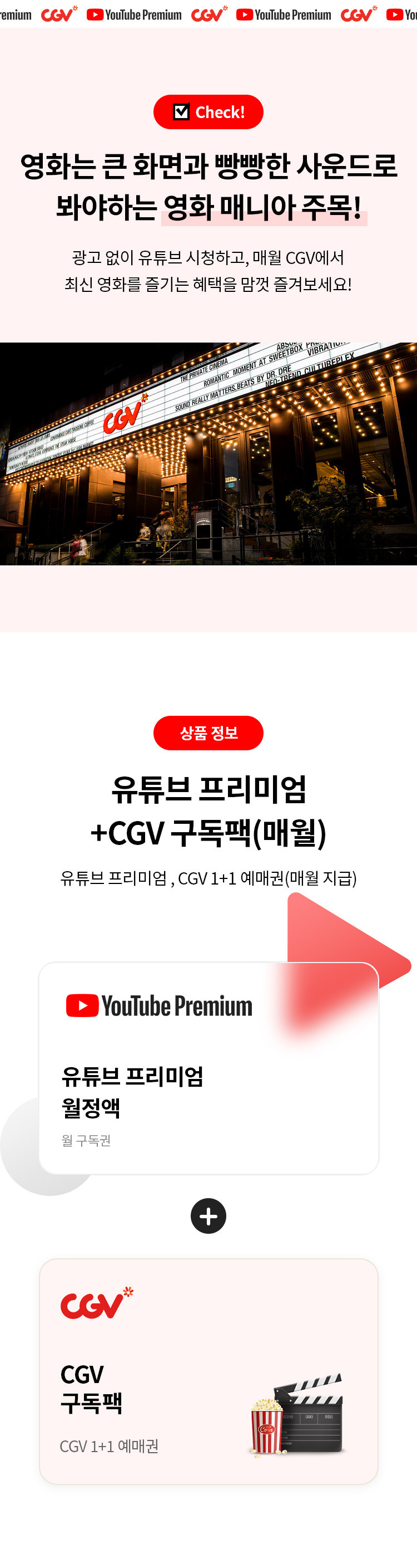 Check!
영화는 큰 화면과 빵빵한 사운드로 봐야하는 영화 매니아 주목! 
광고 없이 유튜브 시청하고, 매월 CGV에서 최신 영화를 즈리는 혜택을 맘껏 즐겨보세요!

상품 정보 
CGV 유튜브프리미엄+CGV 구독팩 (매월) 
유튜브 프림엄,CGV 1+1 예매권(매월 지급) 
CGV 유튜브 프리미엄 월정액 
월 구독권 
+
 CGV구독팩 
CGV 1+1 예매권