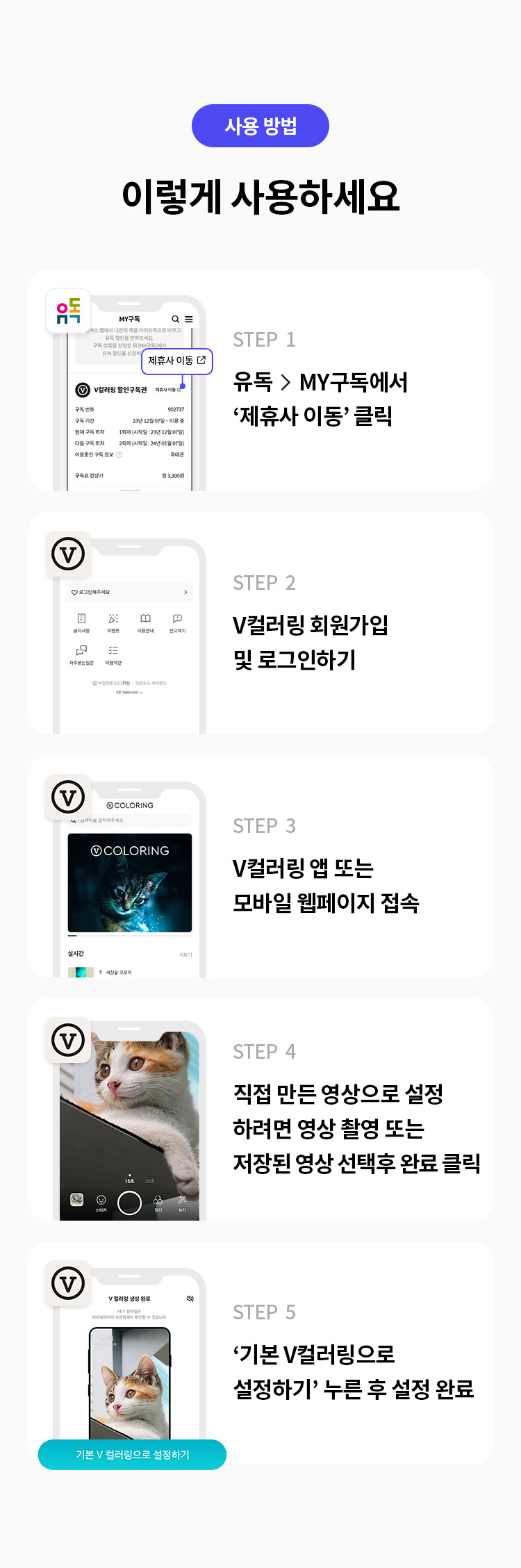 사용 방법
이렇게 사용하세요
STEP 1
유독> MY구독에서 '제휴사 이동' 클릭
STEP 2 
V컬러링 회원가입 및 로그인하기
STEP 3
V컬러링 앱 또는 모바일 웹페이지 접속
STEP 4 
직접 만든 영상으로 설정하려면 영상 촬영 또는 저장된 영상 선택후 완료 클릭
STEP 5 
'기본 V컬러링으로 설정하기' 누른 후 설정 완료