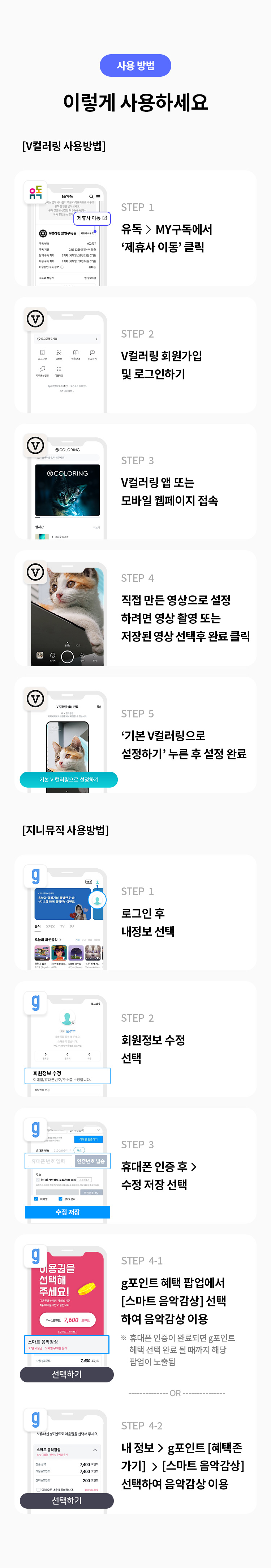 사용 방법 
이렇게 사용하세요 
[V컬러링사용 방법]
STEP 1 유독> MY구독에서 '제휴사 이동' 클릭 
STEP 2 V컬러링 회원가입 및 로그인 하기 
STEP 3 V컬러링 앱 또는 모바일 웹페이지 접속 
STEP 4 직접 만든 영상으로 설정 하려면 영상 촬영 또는 저장된 영상 선택 후 완료 클릭 
STEP 5 '기본 V컬러링으로 설정하기' 누른 후 설정 완료 
[지니뮤직사용 방법] 
STEP 1 로그인 후 내정보 선택 
STEP 2 회원정보 수정 선택 
STEP 3 휴대폰 인증 후> 수정 저장 선택
STEP 4-1 g포인트 혜택 팝업에서 [스마트 음악감상] 선택 하여 음악감상 이용 *휴대폰 인증이 완료되면 g포인트 혜택 선택 완료 될때까지 해당 팝업이 노출됨 or STEP 
4-2 내 정보>g포인트[혜택존가기] > [스마트 음악감상] 선택하여 음악감상 이용