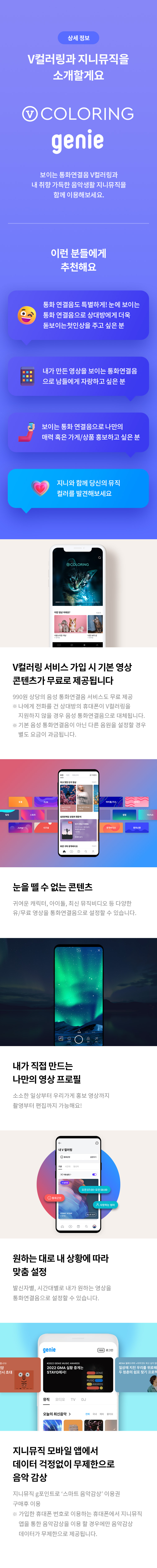 상세 정보 
V컬러링과 지니뮤직을 소개할게요 
V COLORING GENIE
보이는 통화연결음 V 컬러링과 내 취향 가득한 음악생활 지니뮤직을 함께 이용해보세요. 

이런 분들에게 추천해요 
통화 연결음도 특별하게! 눈에 보이는 통화 연결음으로 상대방에게 더욱 돋보이는 첫인상을 주고 싶은 분 
내가 만든 영상을 보이는 통화연결은으로 남들에게 자랑하고 싶은분 
보이는 통화 연결음으로 나만의 매력 혹은 가게/상품 홍보하고 싶은 분 
지니와 함께 당신의 뮤직 컬러를 발견해보세요
V컬러링 서비스 가입시 기본 영상 콘텐츠가 무료로 제공됩니다. 
월 990원 상당의 통화연결음 서비스도 무료 제공 
※ 나에게 전화를 건 상대방의 휴대폰이 V 컬러링을 지원하지 않을 경우 음성 통화연결음으로 대체됩니다. 
※ 기본 음성 통화연결음이 아닌 다른 음원을 설정할 경우 별도 요금이 과금됩니다. 
눈을 뗄 수 없는 콘텐츠 
귀여운 캐릭터,아이돌,최신 뮤직비디오 등 다양한 유/무료 영상을 통화연결음으로 설정할 수 있습니다. 
내가 직접 만드는 나만의 영상 프로필 
소소한 일상부터 우리가게 홍보 영상까지 촬영부터 편집까지 가능해요! 
원하는 대로 내 상황에 따라 맞춤 설정 
발신자별, 시간대별로 내가 원하는 영상을 통화연결음으로 설정할 수 있습니다. 
지니 뮤직 모바일 앱에서 데이터 걱정없이 무제한으로 음악감상 지니뮤직 g포인트로 '스마트 음악감상' 이용권 구매 후 이용  
※ 가입한 휴대폰 번호로 이용하는 휴대폰에서 지니뮤직 앱을 통한 음악감상을 이용 할 경우에만 음악감상 데이터가 무제한으로 제공됩니다.