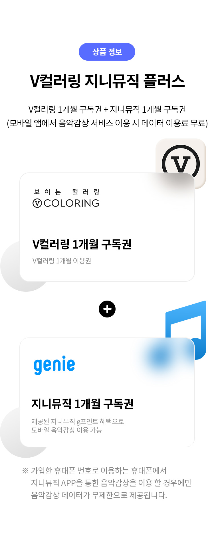 상품 정보
V컬러링 지니뮤직 플러스 
V컬러링 1개월 구독권 + 지니뮤직 1개월 구독권 
(모바일 앱에서 음악감상 서비스 이용 시 데이터 이용료 무료) 
보이는 컬러링 V COLORING
V컬러링 1개월 구독권 
V컬러링 1개월 이용권 
+ 
지니뮤직 1개월 구독권 제공된 
지니 뮤직 g포인트 혜택으로 모바일 음악감상 이용 가능 
※ 가입한 휴대폰 번호로 이용하는 휴대폰에서 지니뮤직 APP을 통한 음악감상을 이용 할 경우에만 음악감상이 데이터가 무제한으로 제공됩니다.