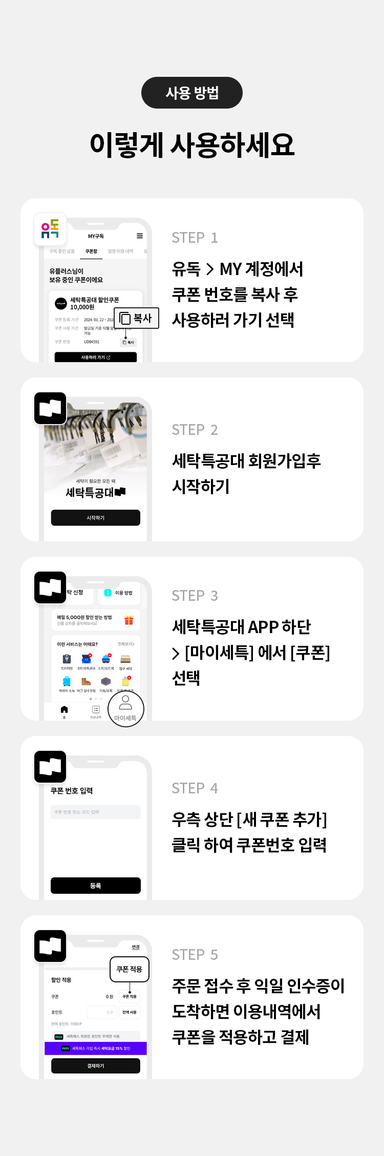 사용 방법
이렇게 사용하세요
STEP 1
유독 > MY 계정에서 쿠폰 번호를 복사 후 사용하러 가기 선택
STEP 2
세탁특공대 회원가입후 시작하기
STEP 3
세탁특공대 APP 하단 > [마이세특] 에서 [쿠폰] 선택
STEP 4
우측 상단 [새 쿠폰 추가] 클릭 하여 쿠폰번호 입력
STEP 5
주문 접수 후 익일 인수증이 도착하면 이용내역에서 쿠폰을 적용하고 결제