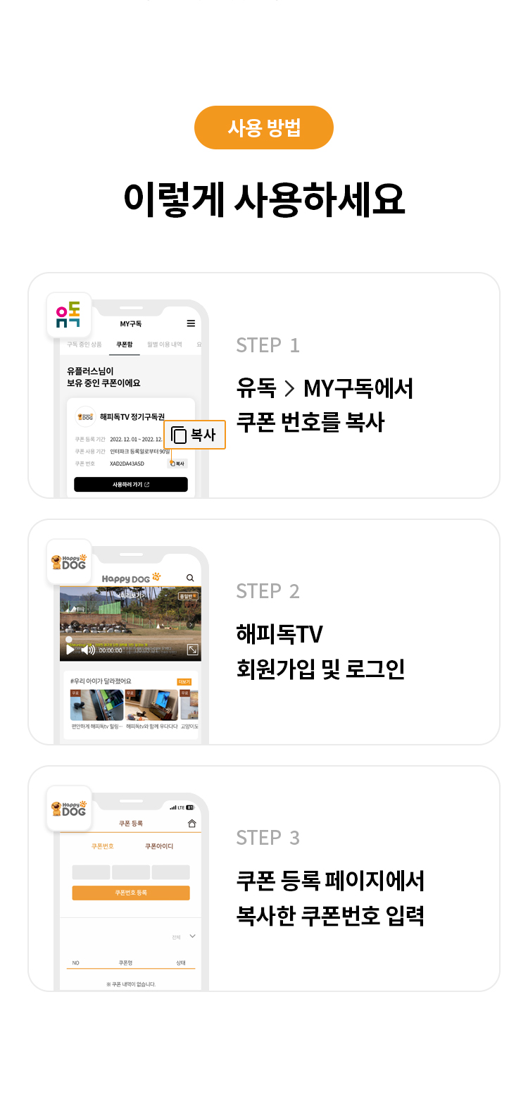 사용 방법 
이렇게 사용하세요
STEP 1 유독> MY구독에서 쿠폰 번호를 복사
STEP 2 해피독TV 회원가입 및 로그인 
STEP 3 쿠폰 등록 페이지에서 복사한 쿠폰번호 입력