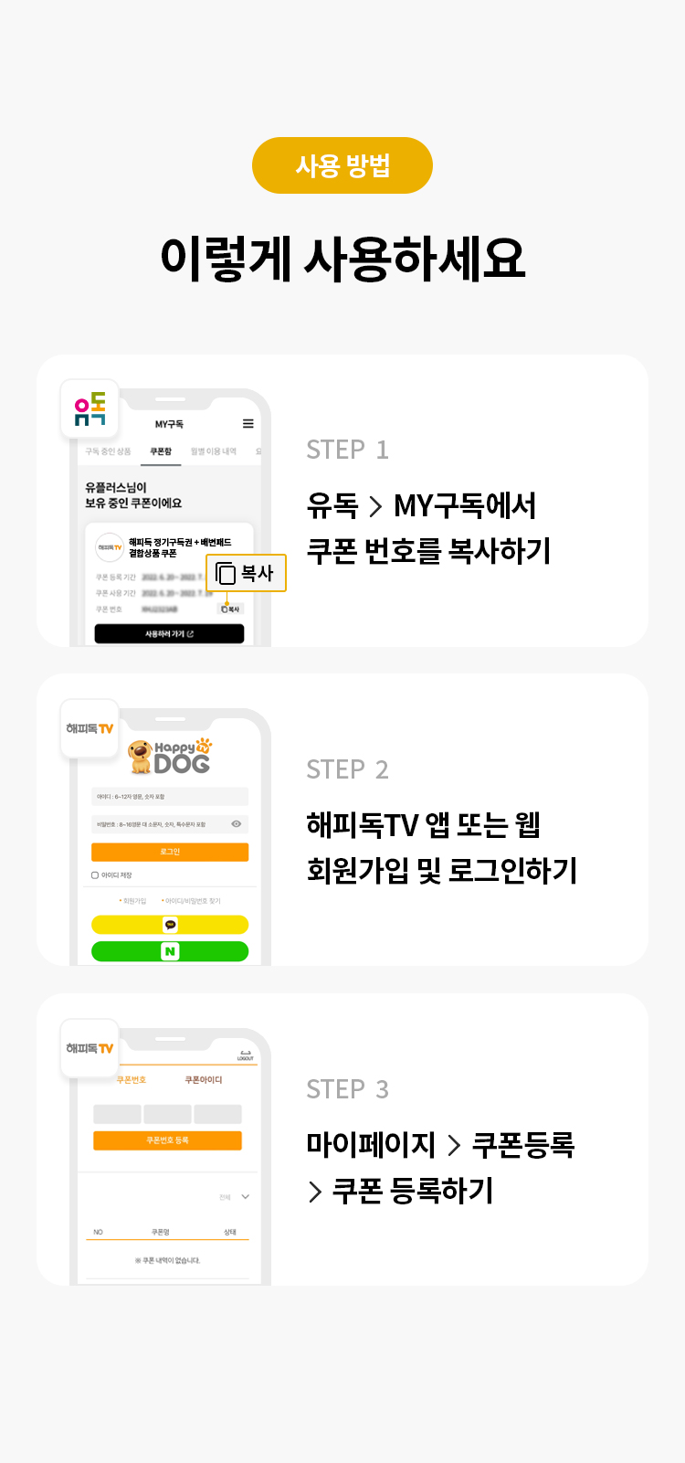 사용 방법 
이렇게 사용하세요
STEP 1 유독> MY구독에서 쿠폰 번호를 복사하기
STEP 2 해피독TV 회원가입 및 로그인 하기
STEP 3 마이페이지 > 쿠폰등록>쿠폰 등록하기