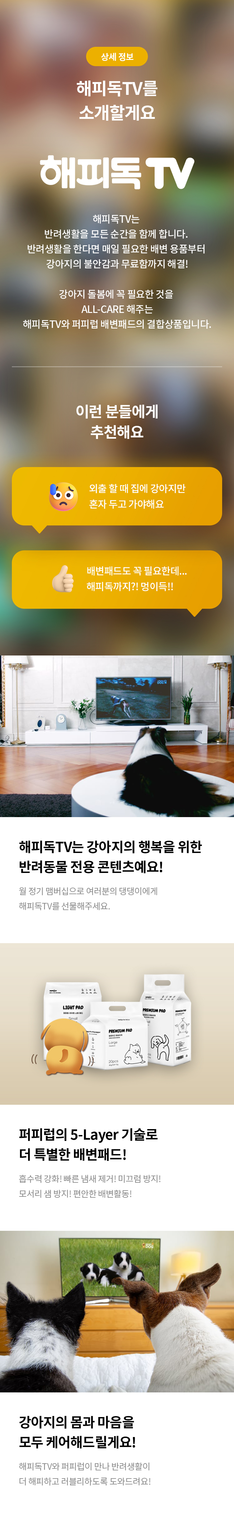 상세 정보 
해피독TV를 소개할게요 
해피독TV 
해피독TV는 반려생활을 모든 순간을 함께 합니다.
반려 생활을 한다면 매일 필요한 배변 용품부터 강아지의 불안감과 무료함까지 해결!
강아지 돌봄에 꼭 필요한 것을 ALL-CARE 해주는 해피독TV와 퍼피럽 배변패드의 결합 상품입니다.
이런 분들에게 추천해요 
외출 할 때 집에 강아지만 혼자 두고 가야해요
배변패드도 꼭 필요한데…. 해피독까지?! 멍이득!! 
해피독TV는 강아지의 행복을 위한 반려동물 전용 콘텐츠예요! 
월 정기 맴버십으로 여러분의 댕댕이에게 해피독TV를 선물해주세요.
퍼피럽의 5-Layer 기술로 더 특별한 배변해드! 흡수력 강화! 
빠른 냄새 제거! 미끄럼 방지! 모서리 샘 방지! 편안한 배변활동! 강아지의 몸과 마음을 모두 케어 해드릴게요!
해피독TV와 퍼피럽이 만나 반려생활이 더 해피하고 러블리하도록 도와드려요!