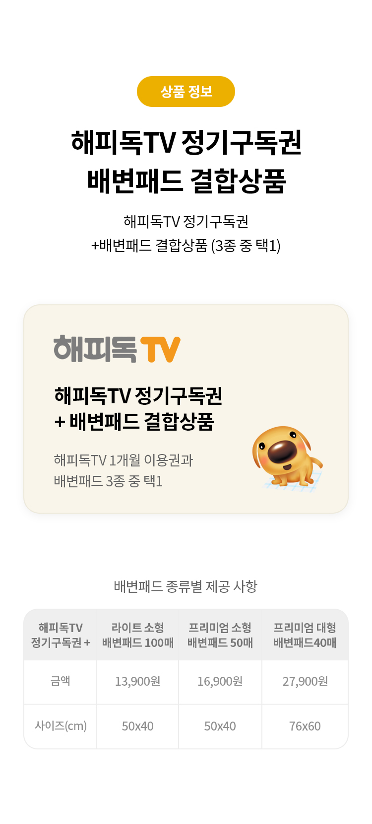 상품 정보
해피독TV 정기구독권 
배변패드 결합상품 
해피독TV 정기구독권 + 배변패드 결합상품 (3종 중 택1)
해피독TV 정기구독권  + 배변패드 결합상품 
해피독TV 1개월 이용권과 배변패드 3종 중 택1
배변패드 종류별 제공 사항
해피독 TV 정기구독권+ 라이트 소형 배변패드 100매 프리미엄 소형 배변패드 50매 프리미엄 대형 배변패드 40매 
금액 13,900원 16,900원 27,900원 
사이즈 (cm) 50x40 50x40 76x60"