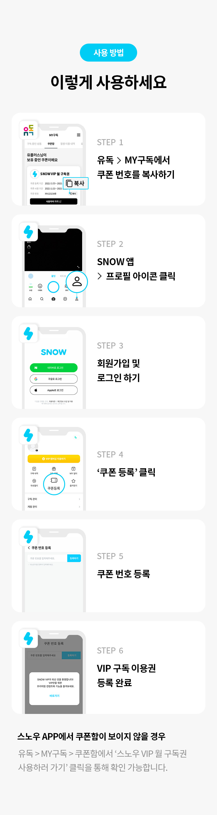 사용 방법 
이렇게 사용하세요 
STEP 1 유독> MY구독에서 쿠폰 번호를 복사하기 
STEP 2 SNOW 앱  프로필 아이콘 클릭 
STEP 3 회원가입 및 로그인 하기 
STEP 4 '쿠폰 등록' 클릭 
STEP 5 쿠폰 번호 등록 
STEP 6 VIP 구독 이용권 등록 완료