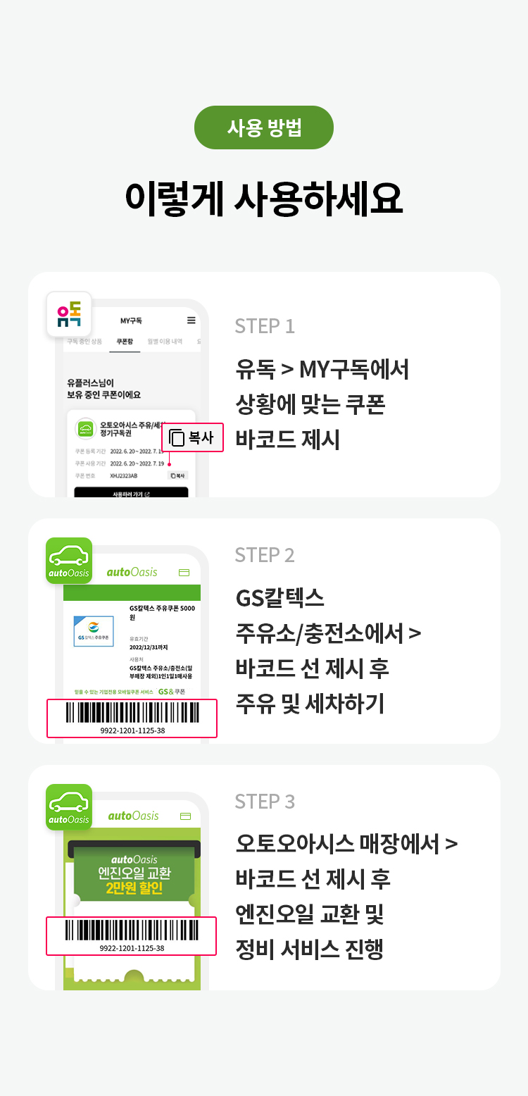 사용 방법 
이렇게 사용하세요
STEP 1 유독> MY구독에서 사용하려는 쿠폰 매장에서 바코드 사용하기 클릭 
STEP 2 GS칼텍스 주유소/충전소에서 > 바코드 선 제시 후 주유 및 세차하기
STEP 3 오토오아시스 매장에서 > 바코드 선 제시 후 엔진오일 교환 및 정비 서비스 진행