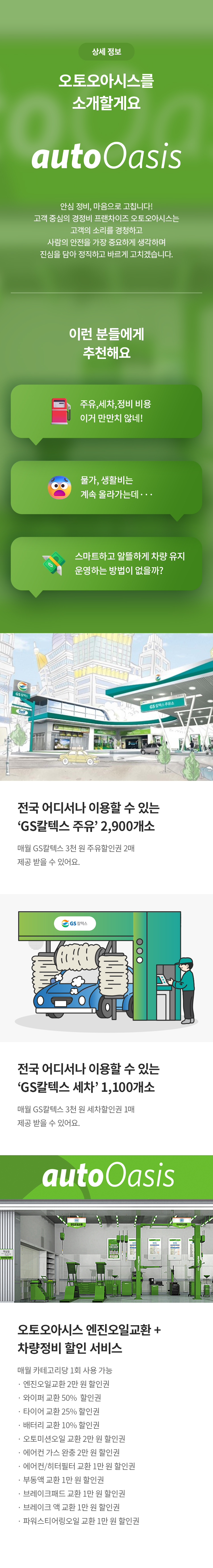 상세 정보 
오토오아시스를 소개할게요 
안심 정비, 마음으로 고칩니다! 고객 중심의 경정비 프랜차이즈 오토오아시스는 고객의 소리를 경청하고 사람의 안전을 가장 중요하게 생각하며 진심을 담아 정직하고 바르게 고치겠습니다.
이런 분들에게 추천해요
주유,세차,정비 비용 이거 만만치 않네! 
물가, 생활비는 계속 올라가는데 
스마트하고 알뜰하게 차량 유지 운영하는 방법이 없을까? 

전국 어디서나 이용할 수 있는 'GS칼텍스 주유’ 2,900개소 
매월 GS칼텍스 3천 원 주유할인권 2매 제공 받을 수 있어요. 
전국 어디서나 이용할 수 있는 'GS칼텍스 세차’ 1,100개소 
매월 GS칼텍스 3천 원 세차할인권 1매 제공 받을 수 있어요. 

오토오아시스 엔진오일교환 + 차량정비 할인 서비스
매월 1회 모두 사용 가능 
엔진오일교환 2만 원 할인권
와이퍼 교환 50% 할인권
타이어 교환 25% 할인권
배터리 교환 10% 할인권
오토미션오일 교환 2만 원 할인권
에어컨 가스 완충 2만 원 할인권
에어컨/히터필터 교환 1만 원 할인권
부동액 교환 1만원 할인권
브레이크패드 교환 1만 원 할인권
브레이크 액 교환 1만 원 할인권
파워스티어링오일 교환 1만 원 할인권