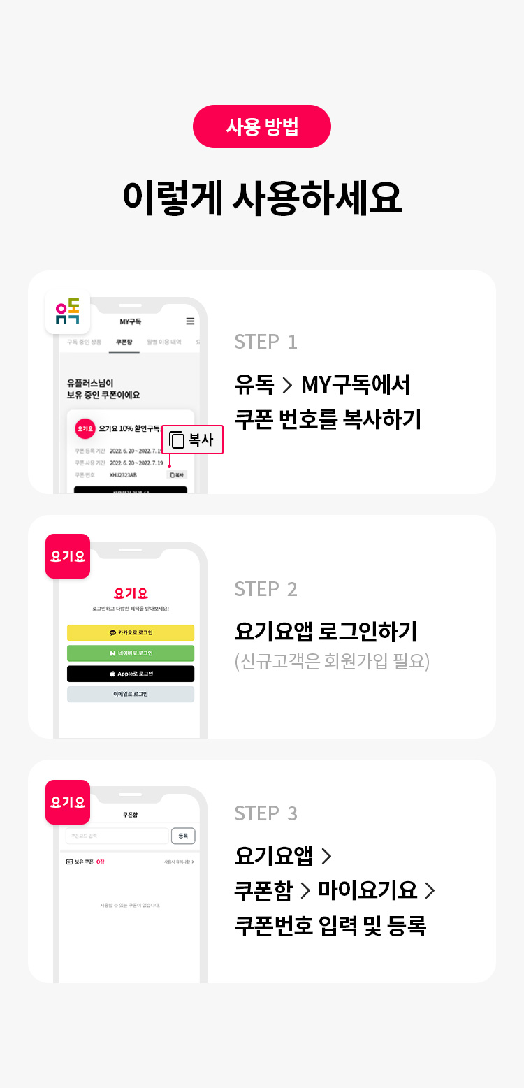 사용 방법 이렇게 사용하세요 STEP 1 유독> MY구독에서 쿠폰 번호를 복사하기 STEP 2 요기요앱 로그인하기(신규고객은 회원가입 필요) STEP 3 요기요앱 > 쿠폰함 > 마이요기요 > 쿠폰번호 입력 및 등록