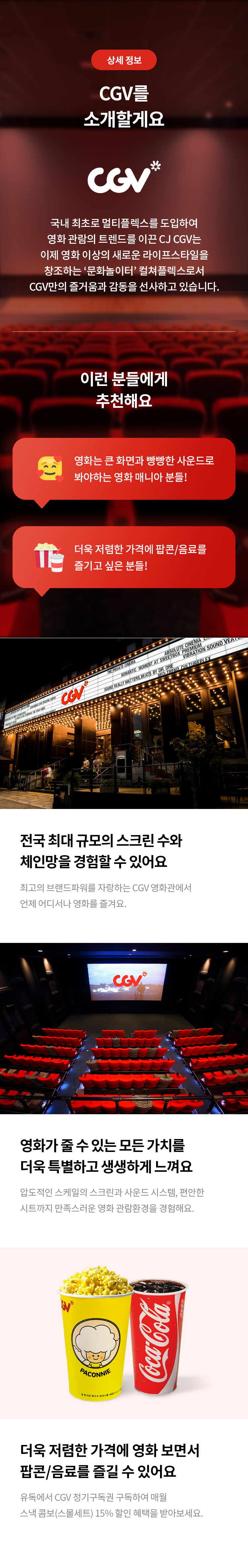 상세 정보 
CGV를 소개할게요 
국내 최초로 멀티플렉스를 도입하여 영화 관람의 트렌드를 이끈 CJ CGV는 이제 영화 이상의 새로운 라이프스타일을 창조하는 '문화놀이터' 컬쳐플렉스로서 CGV만의 즐거움과 감동을 선사하고 있습니다. 
이런 분들에게 추천해요 
영화는 큰 화면과 빵빵한 사운드로 봐야하는 영화 매니아 분들! 
더욱 저렴한 가격에 팝콘/음료를 즐기고 싶은 분들! 
전국 최대 규모의 스크린 수와 체인망을 경험할 수 있어요 
최고의 브랜드파워를 자랑하는 CGV 영화관에서 언제 어디서나 영화를 즐겨요. 
영화가 줄 수 있는 모든 가치를 더욱 특별하고 생생하게 느껴요 
압도적인 스케일의 스크린과 사운드 시스템, 편안한 시트까지 만족스러운 영화 관람환경을 경험해요. 
더욱 저렴한 가격에 영화 보면서 팝콘/음료를 즐길 수 있어요 
유독에서 CGV 정기구독권 구독하여 매월 스낵 콤보(스몰세트) 15% 할인 혜택을 받아보세요.