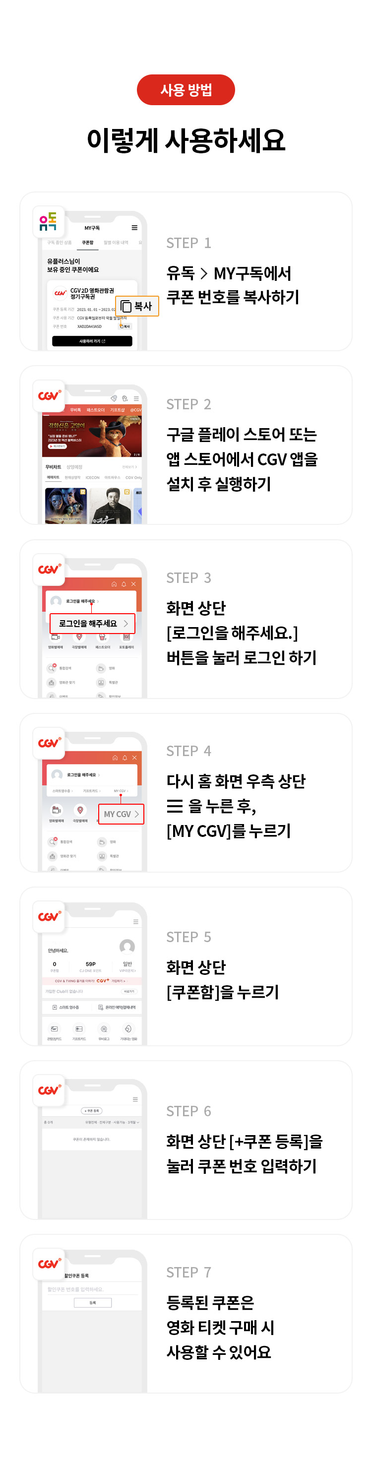 사용 방법 이렇게 사용하세요
STEP 1 유독> MY구독에서 쿠폰 번호를 복사하기
STEP 2 구글 플레이 스토어 또는 앱 스토어에서 CGV앱을 설치 후 실행하기
STEP 3 화면 상단 [로그인을 해주세요.] 버튼을 눌러 로그인 하기  
STEP 4 다시 홈 화면 우측 상단을 누른 후, [MY CGV]를 누르기
STEP 5 화면 상단 [쿠폰함]을 누르기 
STEP 6 화면 상단 [+쿠폰 등록]을 눌러 쿠폰 번호 입력하기 
STEP 7 등록된 쿠폰은 영화 티켓 구매 시 사용할 수 있어요