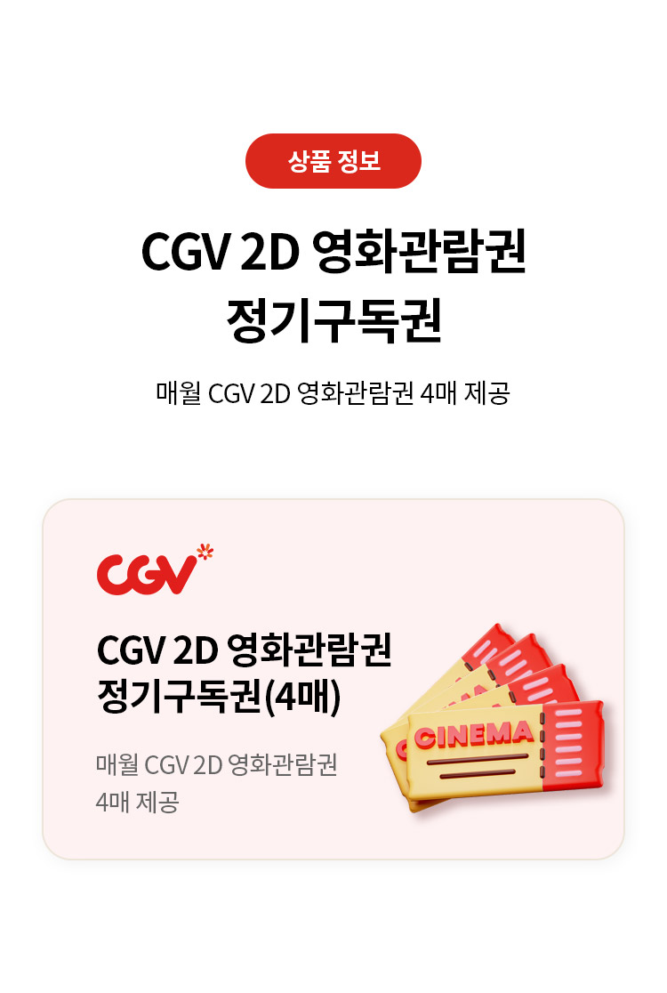 상품 정보 
CGV 2D 영화관람권 정기구독권 
매월 CGV 2D 영화관람권 4매 제공 
CGV 2D 영화관람권 정기구독권(4매) 
매월 CGV 2D 영화관람권 4매 제공