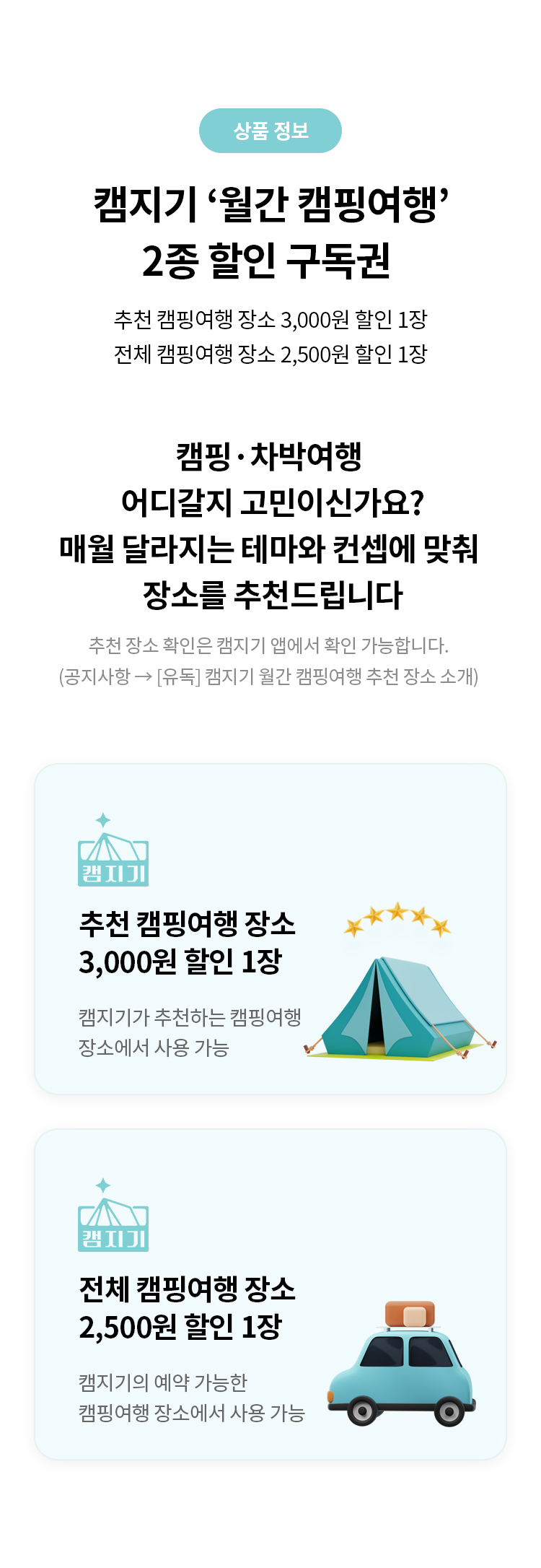 상품 정보 
캠지기 '월간 캠핑여행' 2종 할인 구독권 
추천 캠핑여행 장소 3,000원 할인 1장
전체 캠핑여행 장소 2,500원 할인 1장
캠핑. 차박여행 어디갈지 고민이신가요?
매월 달라지는 테마와 컨셉에 맞춰 장소를 추천드립니다
추천 장소 확인은 캠지기 앱에서 확인 가능합니다.
(공지사항->[유독] 캠지기 월간 캠핑여행 추천 장소 소개

추천 캠핑여행 장소 3,000원 할인 1장
캠지기가 추천하는 캠핑여행 장소에서 사용 가능
전체 캠핑여행 장소 2,500원 할인 1장
캠지기의 예약 가능한 캠핑여행 장소에서 사용 가능
