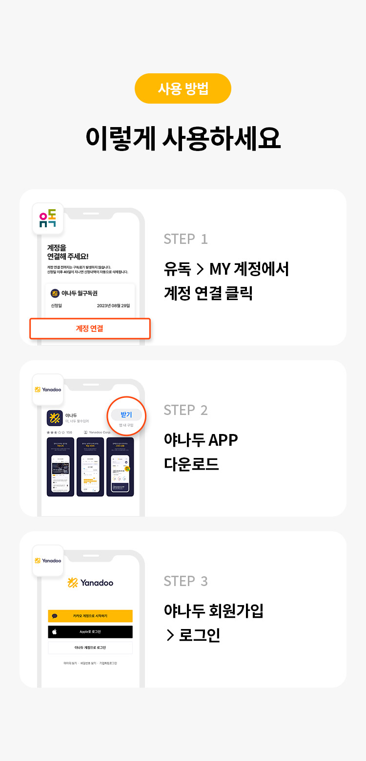 사용 방법 
렇게 사용하세요 
STEP 1 유독>MY 계정에서 계정 연결 클릭 
STEP 2 야나두 로그인/회원가입 하기 
STEP 3 구독 완료(계정 연결 성공) 확인하기 
STEP 4 야나두 APP 다운로드 후 학습 시작하기