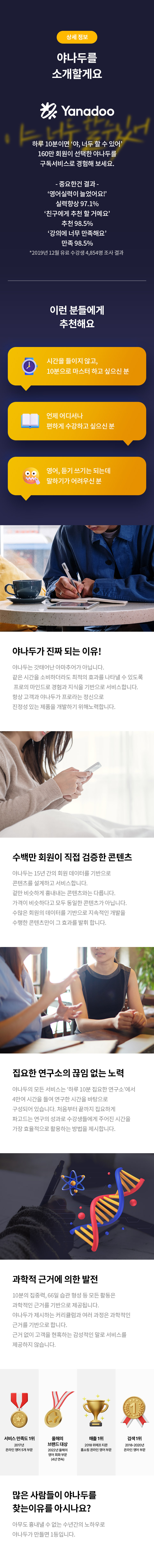 상세 정보 
야나두를 소개할게요 
하루 10분이면 '야, 너두 할 수 있어' 160만 회원이 선택한 야나두를 구독서비스로 경험해 보세요. 
-중요한건 결과- '영어실력이 늘었어요!' 실력향상 97.1% '친구에게 추천 할 거예요' 추천 98.5% '강의에 너무 만족해요' 만족 98.5% *2019년 12월 유료 수강생 4,854명 조사 결과 
이런 분들에게 추천해요 
시간을 들이지 않고, 10분으로 마스터 하고 싶으신 분 
언제 어디서나 편하게 수강하고 싶으신 분 
영어,듣기 쓰기는 되는데 말하기가 어려우신 분 
야나두가 진짜 되는 이유! 
야나두는 갓태어난 아마추어가 아닙니다. 같은 시간을 소비하더라도 최적의 효과를 나타낼 수 있도록 프로의 마인드로 경험과 지식을 기반으로 서비스합니다. 항상 고객과 야나두가 프로라는 정신으로 진정성 있는 제품을 개발하기 위해노력합니다. 
수백만 회원이 직접 검증한 콘텐츠 
야나두는 15년 간의 회원 데이터를 기반으로 콘텐츠를 설계하고 서비스 합니다. 겉만 비슷하게 흉내내는 콘텐츠와는 다릅니다. 가격이 비슷하다고 모두 동일한 콘텐츠가 아닙니다. 수많은 회원의 데이터를 기반으로 지속적인 개발을 수행한 콘텐츠만이 그 효과를 발휘 합니다. 
집요한 연구소의 끊임 없는 노력
야나두의 모든 서비스는 '하루 10분 집요한 연구소'에서 4만여 시간을 들여 연구한 시간을 바탕으로 구성되어 있습니다. 처음부터 끝까지 집요하게 파고드는 연구의 성과로 수강생들에게 주어진 시간을 가장 효율적으로 활용하는 방법을 제시합니다. 
과학적 근거에 의한 발전 
10분의 집중력,66일 습관 형성 등 모든 활동은 과학적인 근거를 기반으로 제공됩니다. 야나두가 제시하는 커치큘럼과 여러 과정은 과학적인 근거를 기반으로 합니다. 근거 없이 고객을 현혹하는 감성적인 말로 서비스를 제공하지 않습니다. 
많은 사람들이 야나두를 찾는 이유를 아시나요? 
아무도 흉내낼수 없는 수년간의 노하우로 야나두가 만들면 1등입니다.