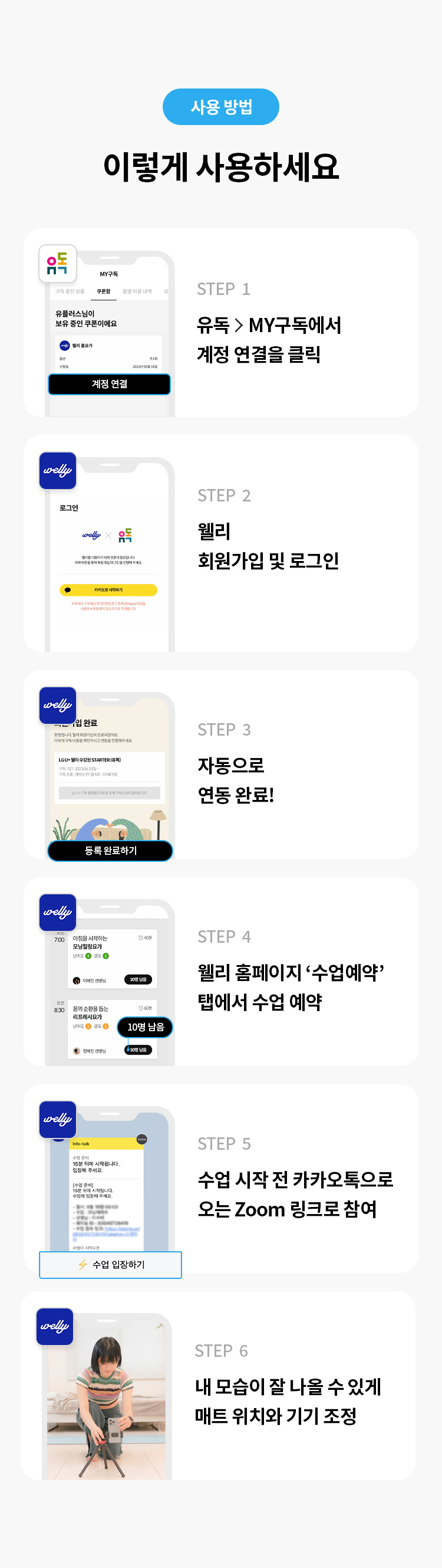 사용 방법 
이렇게 사용하세요 
STEP 1 유독> MY구독에서 계정 연결을 클릭 
STEP 2 웰리 회원가입 및 로그인 
STEP 3 자동으로 연동 완료! 
STEP 4 웰리 홈페이지 '수업예약' 탭에서 수업 예약 
STEP 5 수업 시작 전 카카오톡으로 오는 Zoom 링크로 참여
STEP 6 내 모습이 잘 나올 수 있게 매트 위치와 기기 조정