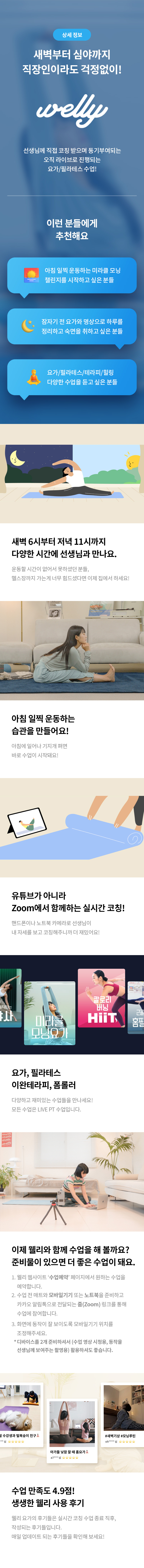 상세 정보 
새벽부터 심야까지 직장인이라도 걱정없이! 
선생님께 직접 코칭 받으며 동기부여되는 오직 라이브로 진행되는 요가/필라테스 수업! 
이런 분들에게 추천해요 
아침 일찍 운동하는 미라클 모닝 챌린지를 시작하고 싶은 분들 
잠자기 전 요가와 명상으로 하루를 정리하고 숙면을 취하고 싶은 분들 
요가/필라테스/테라피/힐링 다양한 수업을 듣고 싶은 분들 
새벽 6시부터 저녁 11시까지 다양한 시간에 선생님과 만나요. 
운동할 시간이 없어서 못하셨던 분들, 헬스장까지 가는게 너무 힘드셨다면 이제 집에서 하세요! 
아침 일찍 운동하는 습관을 만들어요! 
아침에 일어나 기지개 펴면 바로 수업이 시작돼요! 
유튜브가 아니라 Zoom에서 함께하는 실시간 코칭! 
핸드폰이나 노트북 카메라로 선생님이 내 자세를 보고 코칭해주니까 더 재밌어요! 
요가, 필라테스 이완테라피, 폼롤러 
다양하고 재미있는 수업들을 만나세요! 
모든 수업은 LIVE PT 수업입니다. 
이제 웰리와 함께 수업을 해 볼까요? 
준비물이 있으면 더 좋은 수업이 돼요. 
1.웰리 웹사이트 '수업예약' 페이지에서 원하는 수업을 예약합니다. 
2.수업 전 매트와 모바일기기 또는 노트북을 준비하고 카카오 알림톡으로 전달되는 줌(Zoom) 링크를 통해 수업에 참여합니다. 
3.화면에 동작이 잘 보이도록 모바일기기 위치를 조정해주세요.
*디바이스를 2개 준비하셔서 (수업 영상 시청용, 동작을 선생님께 보여주는 촬영용) 활용하셔도 좋습니다. 
수업 만족도 4.9점! 생생한 웰리 사용 후기 
웰리 요가의 후기들은 실시간 코칭  수업 종료 직후, 작성되는 후기들입니다. 
매일 업데이트 되는 후기들을 확인해 보세요!