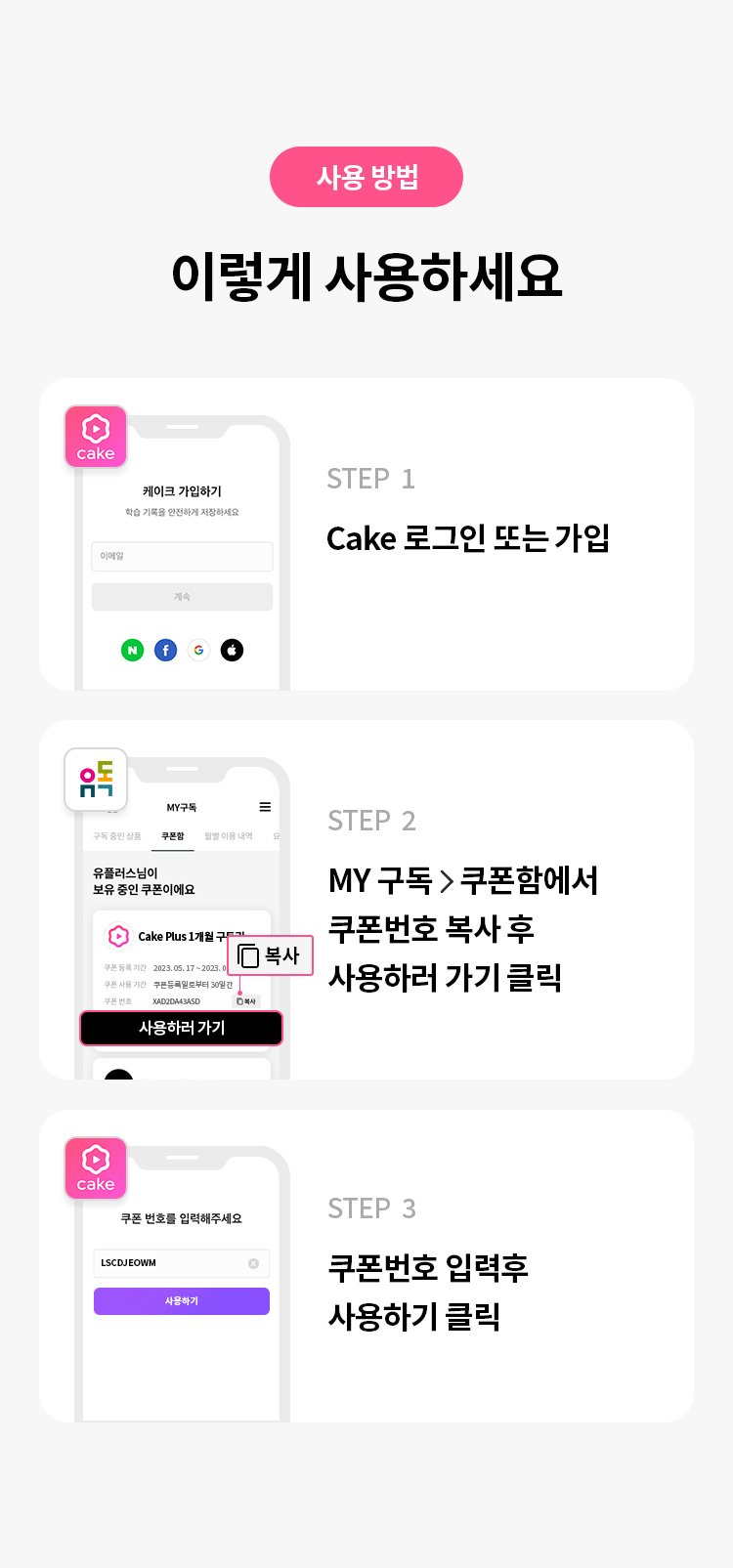 사용 방법 이렇게 사용하세요 STEP 1 CAKE 로그인 또는 가입 STEP 2 MY구독 > 쿠폰함에서 쿠폰번호 복사 후 사용하러 가기 클릭 * 쿠폰 등록은 모바일에서만 가능합니다. STEP 3 쿠폰 번호 입력 후 사용하기 클릭