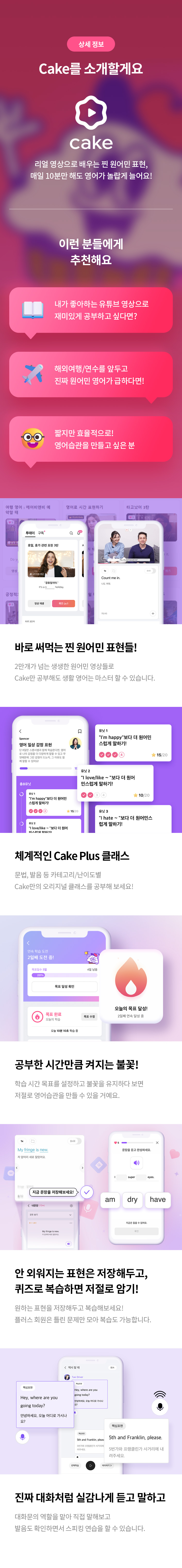 상세 정보 
Cake를 소개할게요 
리얼 영상으로 배우는 찐 원어민 표현, 매일 10분만 해도 영어가 놀랍게 늘어요! 
이런 분들에게 추천해요 
내가 좋아하는 유튜브 영상으로 재미있게 공부하고 싶다면? 
해외여행/연수를 앞두고 진짜 원어민 영어가 급하다면! 
짧지만 효율적으로! 영어습관을 만들고 싶은 분 
바로 써먹는 찐 원어민 표현들! 
2만개가 넘는 생생한 원어민 영상들로 Cake만 공부해도 생활 영어는 마스터 할 수 있습니다. 
체계적인 Cake Plus 클래스 
문법,발음 등 카테고리/난이도별 Cake만의 오리지널 클래스를 공부해 보세요! 
공부한 시간만큼 켜지는 불꽃 
학습 시간 목표를 설정하고 불꽃을 유지하다 보면 
저절로 영어습관을 만들 수 있을 거예요.
안외워 지는 표현은 저장해두고, 퀴즈로 복습하며 저절로 암기! 
원하는 표현을 저장해두고 복습해보세요! 플러스 회원은 틀린 문제만 모아 복습도 가능합니다. 
진짜 대화처럼 실감나게 듣고 말하고 
대화문의 역활을 직접 말해보고 
발음도 확인하면서 스피킹 연습을 할 수 있습니다.