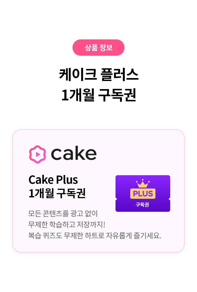 상품 정보 
케이크 플러스 1개월 구독권 
CAKE Plus 
1개월 구독권 
모든 콘텐츠를 광고 없이 무제한 학습하고 저장까지! 
복습퀴즈도 무제한 하트로 자유롭게 즐기세요.