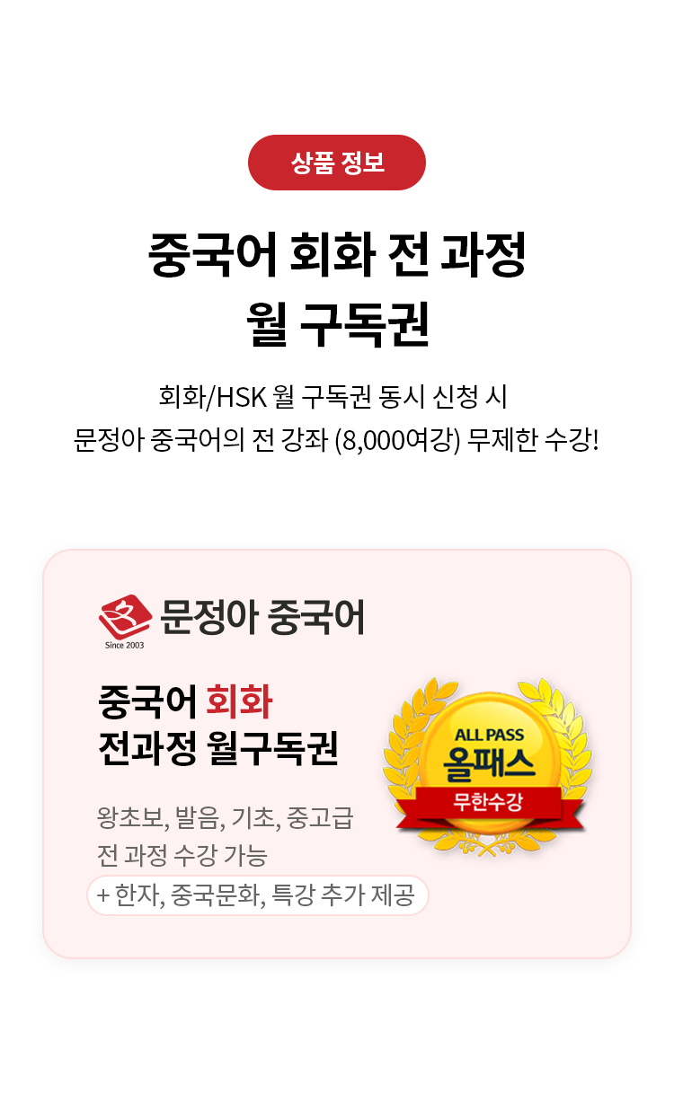 상품 정보 
중국어 회화 전 과정 월 구독권 
회화/HSK 월 구독권 동시 신청 시 문정아/중국어의 전 강좌 (8,000여강) 무제한 수강!
문정아 중국어 
중국어 회화 전과정 월구독권 
왕초보,발음,기초,중고급 전 과정 수강 가능 
+한자, 중국문화, 특강 추가 제공