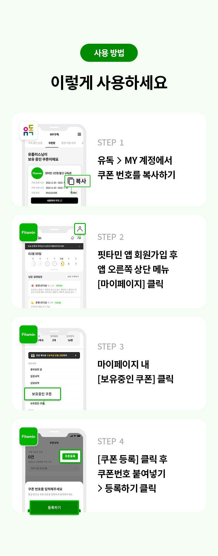 사용 방법 
이렇게 사용하세요 
STEP 1 유독> MY 계정에서 쿠폰 번호를 복사하기
STEP 2 핏타민 앱 회원가입 후 앱 오른 쪽 상단 메뉴 [마이페이지] 클릭 
STEP 3 마이페이지 내 [보유중인 쿠폰] 클릭 
STEP 4 [쿠폰 등록]클릭 후 쿠폰번호 붙여넣기 > 등록하기 클릭