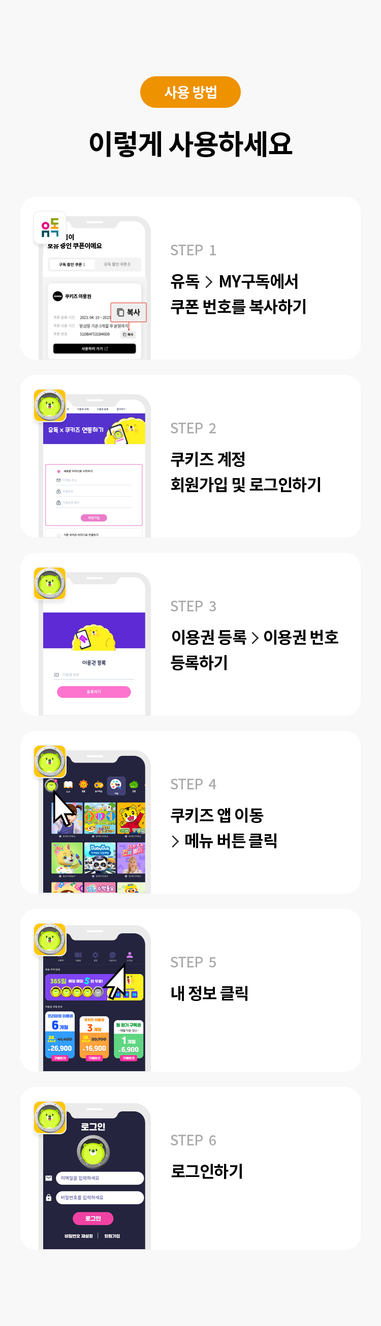 사용 방법 
이렇게 사용하세요 
STEP 1 유독> MY구독에서 쿠폰 번호를 복사하기
STFP 2 쿠키즈 계정 회원가입 및 로그인하기 
STFP 3 이용권 등록 > 이용권 번호 등록하기
STFP 4 쿠키즈 앱 이동 > 메뉴 버튼 클릭
STEP 5 내 정보 클릭 
STEP 6 로그인하기