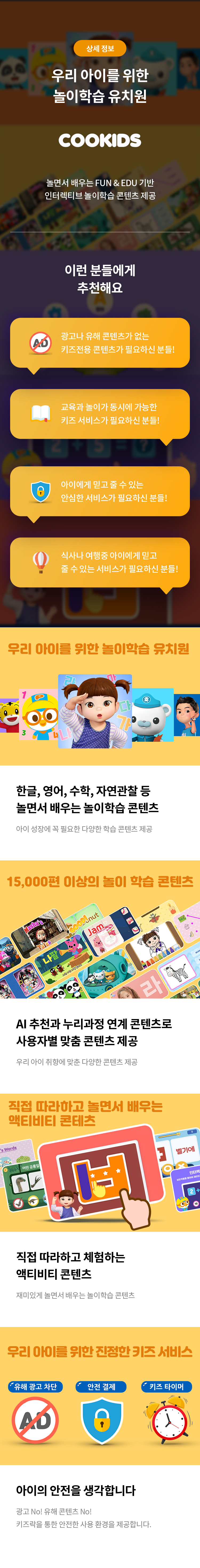 상세 정보 
우리 아이를 위한 놀이 학습 유치원 
놀면서 배우는 FUN&EDU 기반 인터렉티브 놀이학습 콘텐츠 제공 
이런 분들에게 추천해요 
광고나 유해 콘텐츠가 없는 키즈전용 콘텐츠가 필요한분들! 
교육과 놀이가 동시에 가능한 키즈 서비스가 필요한 분들! 
아이에게 믿고 줄 수 있는 안심한 서비스가 필요하신 분들! 
식사나 여행중 아이에게 믿고 줄 수 있는 서비스가 필요하신 분들!
한글,영어,수학,자연관찰 등 놀면서 배우는 놀이 학습 콘텐츠 
이 성장에 꼭 필요한 다양한 학습 콘텐츠 제공 
15,000편 이상의 놀이 학습 콘텐츠 
Al 추천과 누리과정 연계 콘텐츠로 사용자별 맞춤 콘텐츠 제공 
우리 아이 취향에 맞춘 다양한 콘텐츠 제공
직접 따라하고 놀면서 배우는 액티비티 콘텐츠
직접 따라하고 체험하는 액티비티 콘텐츠 
재미있게 놀면서 배우는 놀이학습 콘텐츠 
우리 아이를 위한 진정한 키즈 서비스 
아이의 안전을 생각합니다 
광고 No! 유해 콘텐츠 No! 키즈락을 통한 안전한 사용 환경을 제공합니다.