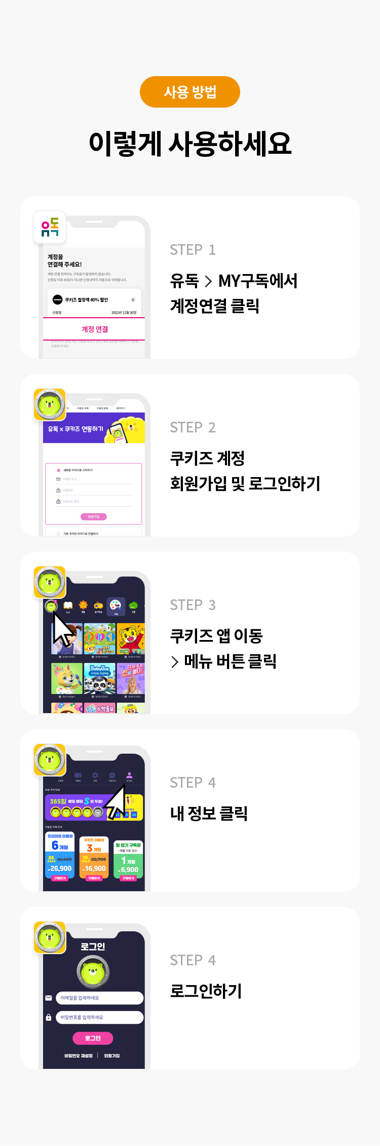 사용 방법 
이렇게 사용하세요 
STFP 1 유독> MY구독에서 계정연결 클릭 
STFP 2 쿠키즈 계정 회원가입 및 로그인하기 
STFP 3 쿠키즈 앱 이동 > 메뉴 버튼클릭 
STEP 4 내 정보 클릭 
STEP 5 로그인하기