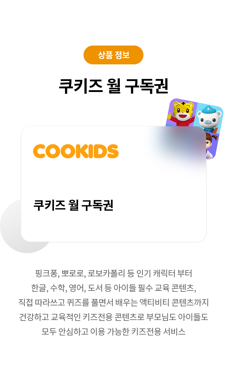 상품 정보 
쿠키즈 월 구독권 
쿠키즈 월 구독권 
핑크퐁,뽀로로,로보카폴리 등 인기 캐릭터 부터 한글,수학,영어,도서 등 아이들 필수 교육 콘텐츠, 직접 따라쓰고 퀴즈를 풀면서 배우는 액티비티 콘텐츠까지 건강하고 교육적인 키즈전용 콘텐츠로 부모님도 아이들도 모두 안심하고 이용 가능한 키즈전용 서비스