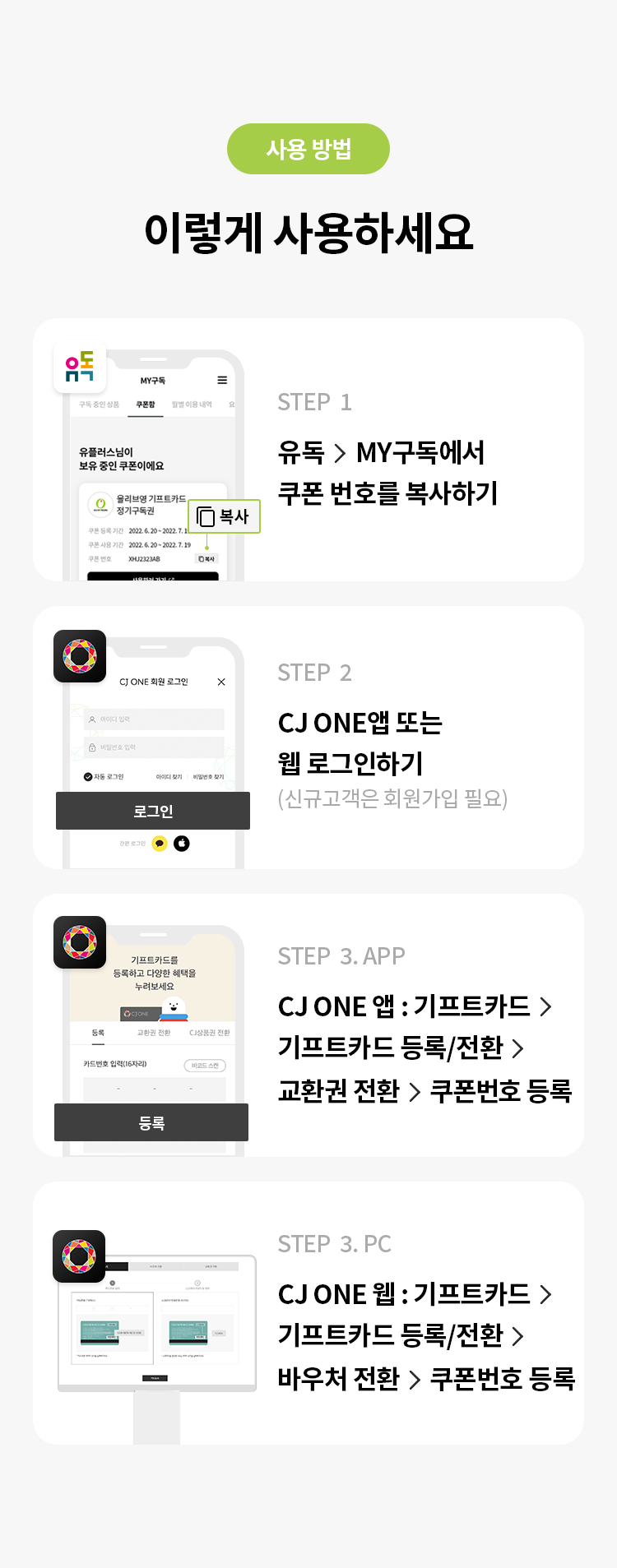 사용 방법 
STEP 1 유독> MY구독에서 쿠폰 번호를 복사하기 
STEP 2 CJ ONE앱 또는 웹 로그인하기(신규고객은 회원가입 필요) STEP 3 CJ ONE앱 : 기프트카드 > 기프트카드 등록/전환 > 교환권 전환 > 쿠폰번호 등록 
STEP 4 CJ ONE웹 : 기프트카드 > 기프트카드 등록/전환 > 바우처 전환 > 쿠폰번호 등록