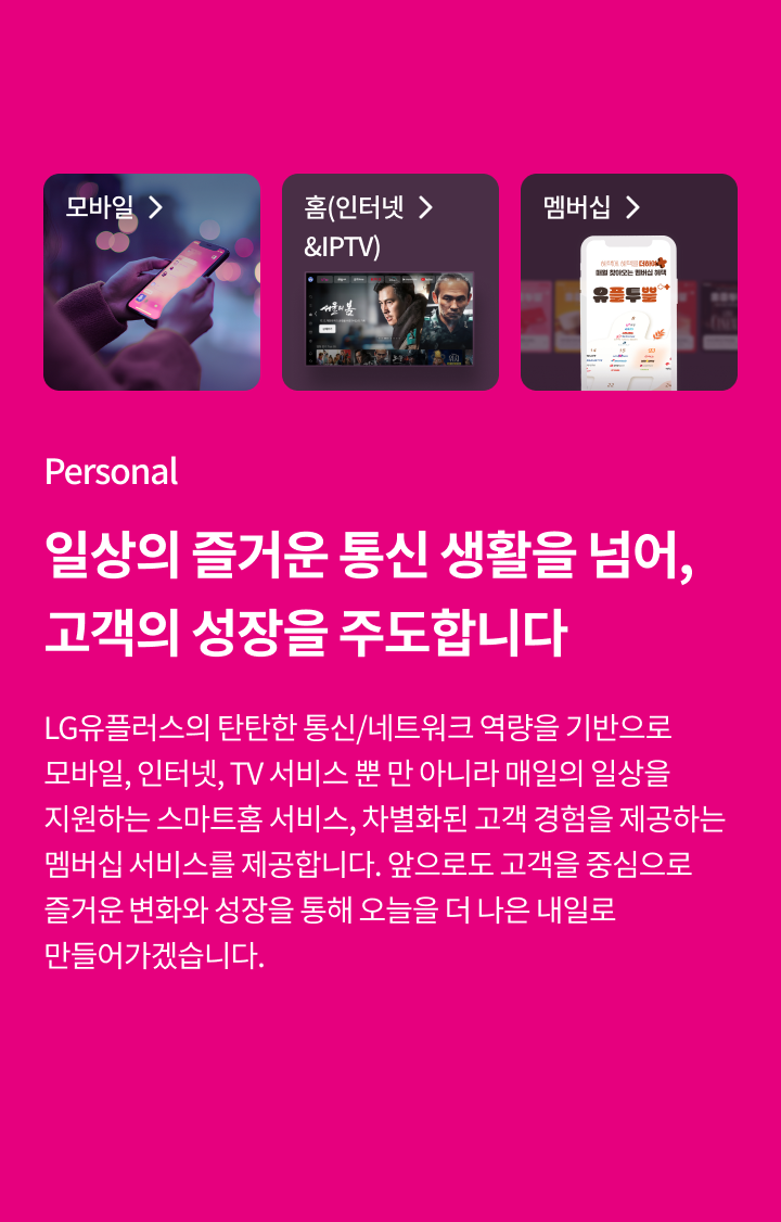 Personal, 일상의 즐거운 통신 생활을 넘어, 고객의 성장을 주도합니다- LG유플러스의 탄탄한 통신/네트워크 역량을 기반으로 모바일, 인터넷, TV 서비스 뿐 만 아니라 매일의 일상을 지원하는 스마트홈 서비스, 차별화된 고객 경험을 제공하는 멤버십 서비스를 제공합니다. 앞으로도 고객을 중심으로 즐거운 변화와 성장을 통해 오늘을 더 나은 내일로 만들어가겠습니다.