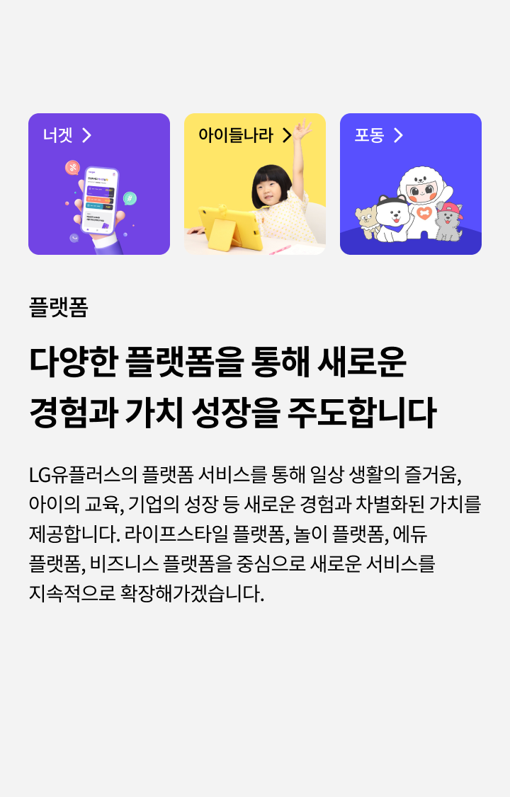 플랫폼, 다양한 플랫폼을 통해 새로운 경험과 가치 성장을 주도합니다 - LG유플러스의 플랫폼 서비스를 통해 일상 생활의 즐거움, 아이의 교육, 기업의 성장 등 새로운 경험과 차별화된 가치를 제공합니다. 라이프스타일 플랫폼, 놀이 플랫폼, 에듀 플랫폼, 비즈니스 플랫폼을 중심으로 새로운 서비스를 지속적으로 확장해가겠습니다.