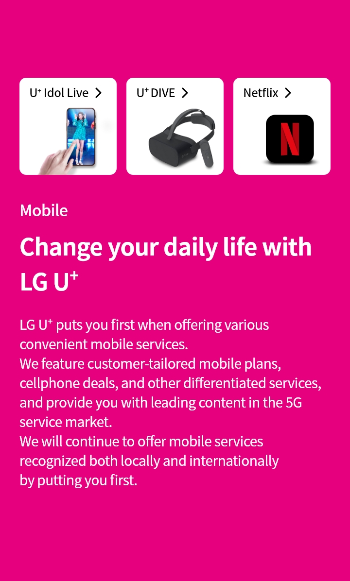Mobile : Change your daily life with LG U+
LG U+ puts you first when offering various convenient mobile services. We feature customer-tailored mobile plans, cellphone deals, and other differentiated services, and provide you with leading content in the 5G service market.
We will continue to offer mobile services recognized both locally and internationally by putting you first.