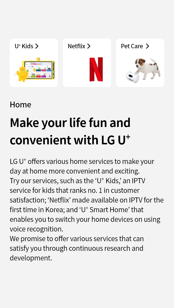 Home : Make your life fun and convenient with LG U+
LG U+ offers various home services to make your day at home more convenient and exciting. Try our services, such as the ‘U+ Kids’, an IPTV service for kids that ranks no. 1 in customer satisfaction; ‘Netflix’ made available on IPTV for the first time in Korea; and ‘U+ Smart Home’ that enables you to switch your home devices on using voice recognition.
We promise to offer various services that can satisfy you through continuous research and development.
